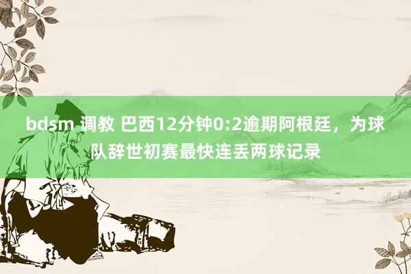 bdsm 调教 巴西12分钟0:2逾期阿根廷，为球队辞世初赛最快连丢两球记录