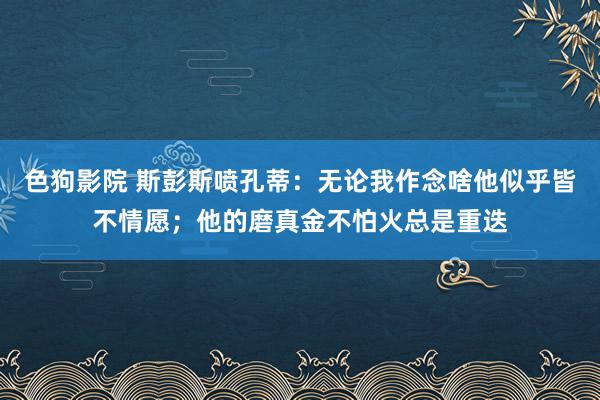 色狗影院 斯彭斯喷孔蒂：无论我作念啥他似乎皆不情愿；他的磨真金不怕火总是重迭