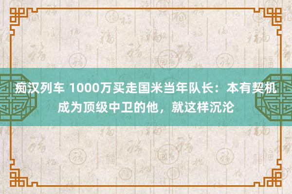 痴汉列车 1000万买走国米当年队长：本有契机成为顶级中卫的他，就这样沉沦