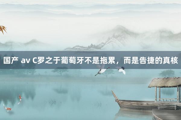 国产 av C罗之于葡萄牙不是拖累，而是告捷的真核