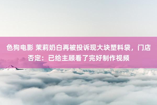 色狗电影 茉莉奶白再被投诉现大块塑料袋，门店否定：已给主顾看了完好制作视频