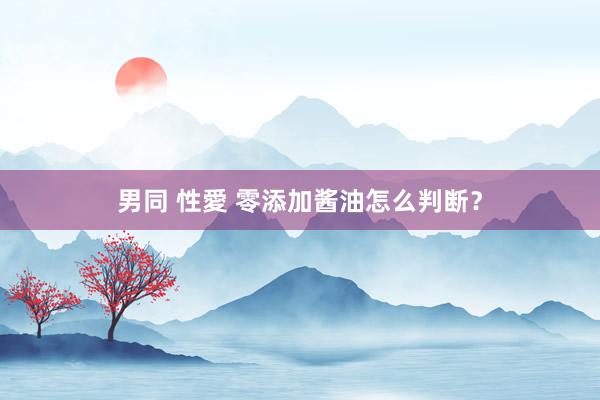 男同 性愛 零添加酱油怎么判断？
