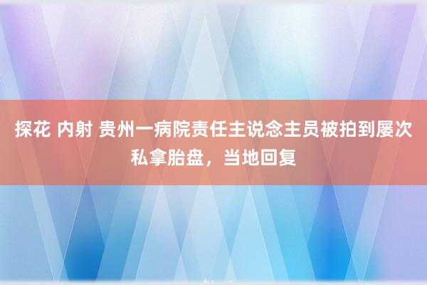 探花 内射 贵州一病院责任主说念主员被拍到屡次私拿胎盘，当地回复