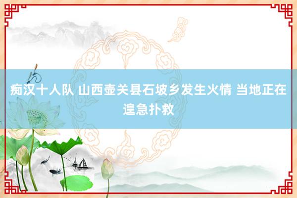 痴汉十人队 山西壶关县石坡乡发生火情 当地正在遑急扑救