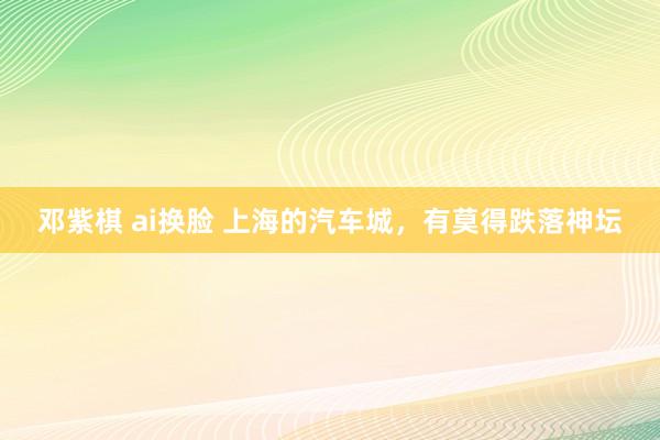 邓紫棋 ai换脸 上海的汽车城，有莫得跌落神坛