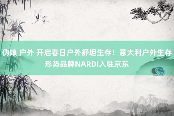 伪娘 户外 开启春日户外舒坦生存！意大利户外生存形势品牌NARDI入驻京东