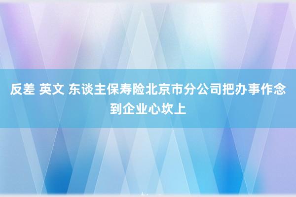 反差 英文 东谈主保寿险北京市分公司把办事作念到企业心坎上