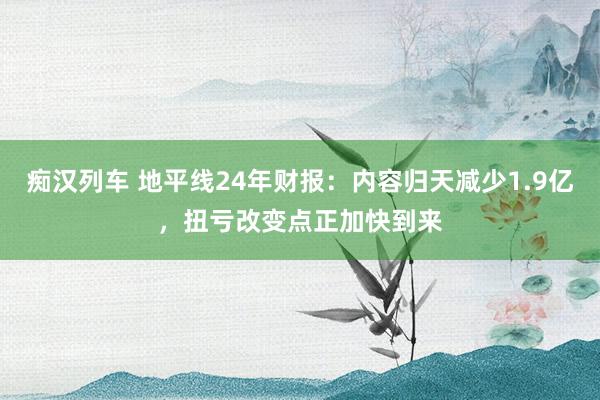 痴汉列车 地平线24年财报：内容归天减少1.9亿，扭亏改变点正加快到来
