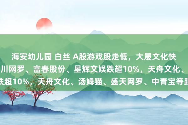 海安幼儿园 白丝 A股游戏股走低，大晟文化快速跌停创月内新低，冰川网罗、富春股份、星辉文娱跌超10%，天舟文化、汤姆猫、盛天网罗、中青宝等跟跌
