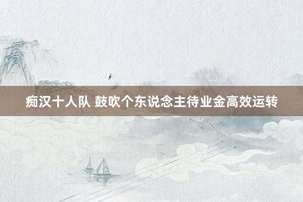 痴汉十人队 鼓吹个东说念主待业金高效运转