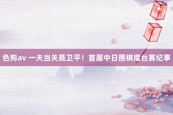 色狗av 一夫当关聂卫平！首届中日围棋擂台赛纪事