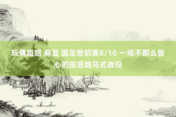 玩偶姐姐 麻豆 国足世初赛8/10 一场不那么皆心的田忌跑马式战役