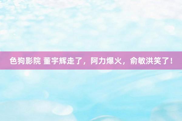 色狗影院 董宇辉走了，阿力爆火，俞敏洪笑了！