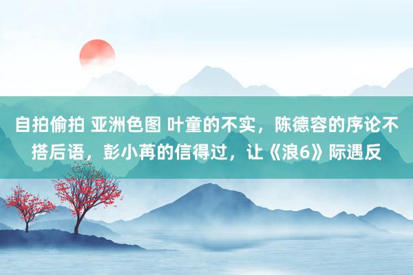 自拍偷拍 亚洲色图 叶童的不实，陈德容的序论不搭后语，彭小苒的信得过，让《浪6》际遇反