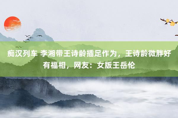 痴汉列车 李湘带王诗龄插足作为，王诗龄微胖好有福相，网友：女版王岳伦