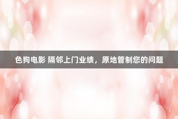 色狗电影 隔邻上门业绩，原地管制您的问题