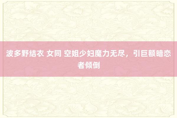 波多野结衣 女同 空姐少妇魔力无尽，引巨额暗恋者倾倒