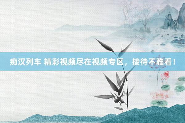 痴汉列车 精彩视频尽在视频专区，接待不雅看！