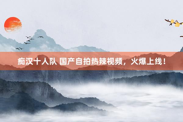 痴汉十人队 国产自拍热辣视频，火爆上线！