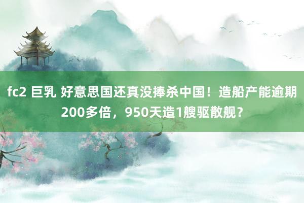 fc2 巨乳 好意思国还真没捧杀中国！造船产能逾期200多倍，950天造1艘驱散舰？