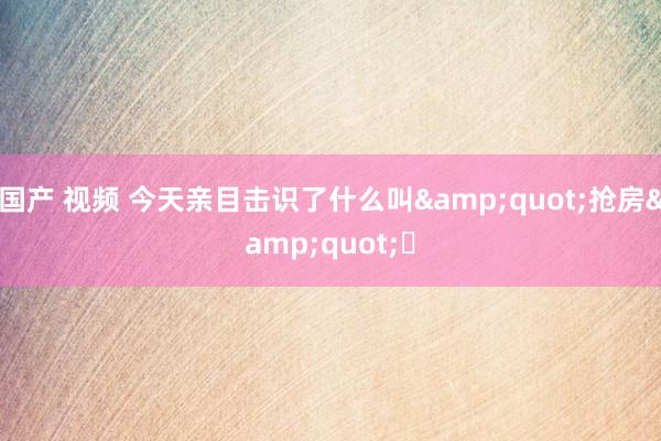 国产 视频 今天亲目击识了什么叫"抢房"❗