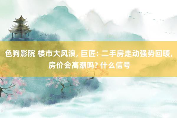 色狗影院 楼市大风浪， 巨匠: 二手房走动强势回暖， 房价会高潮吗? 什么信号