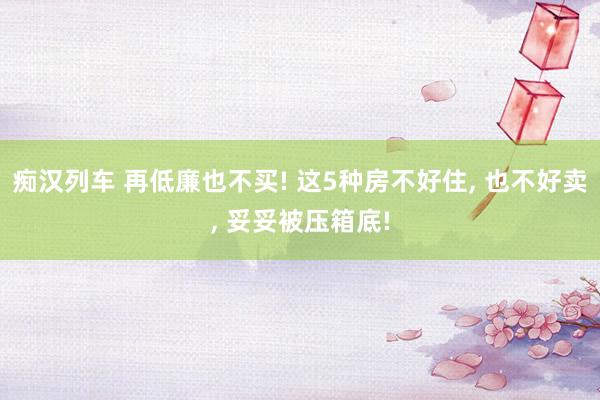 痴汉列车 再低廉也不买! 这5种房不好住， 也不好卖， 妥妥被压箱底!