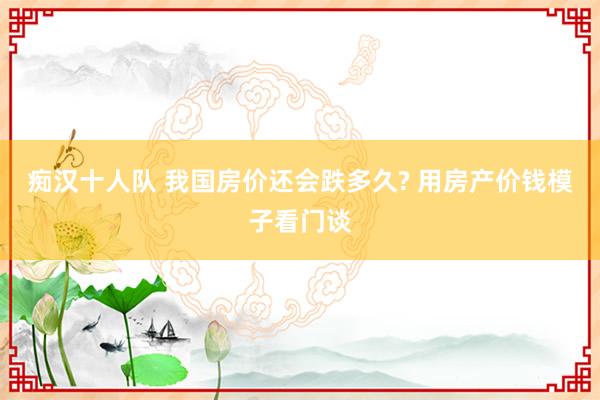 痴汉十人队 我国房价还会跌多久? 用房产价钱模子看门谈
