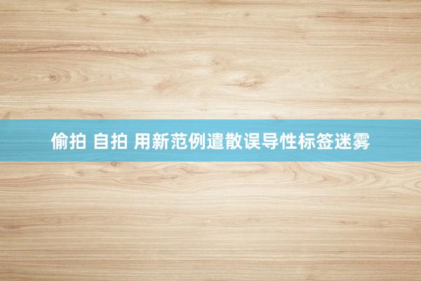 偷拍 自拍 用新范例遣散误导性标签迷雾