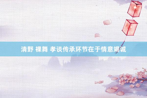 清野 裸舞 孝谈传承环节在于情意竭诚
