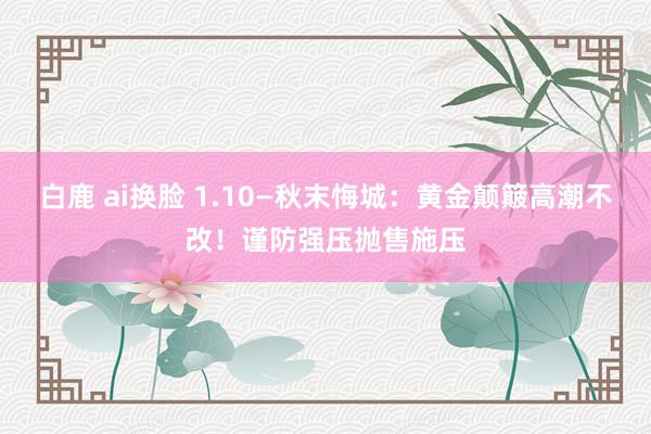 白鹿 ai换脸 1.10—秋末悔城：黄金颠簸高潮不改！谨防强压抛售施压