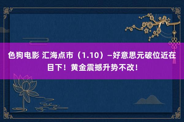 色狗电影 汇海点市（1.10）—好意思元破位近在目下！黄金震撼升势不改！