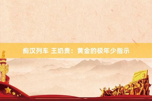 痴汉列车 王奶贵：黄金的极年少指示