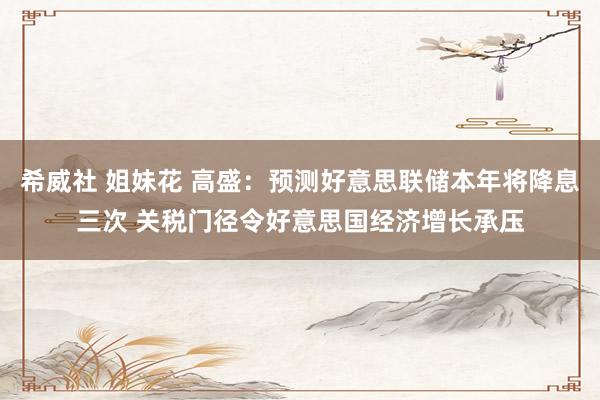 希威社 姐妹花 高盛：预测好意思联储本年将降息三次 关税门径令好意思国经济增长承压