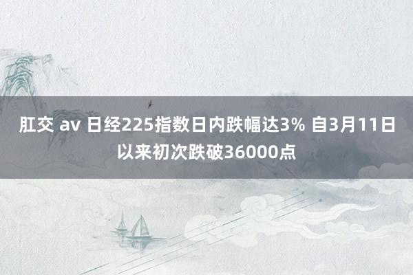 肛交 av 日经225指数日内跌幅达3% 自3月11日以来初次跌破36000点