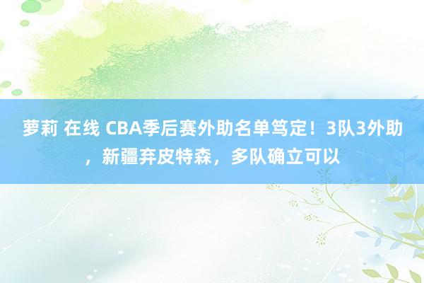 萝莉 在线 CBA季后赛外助名单笃定！3队3外助，新疆弃皮特森，多队确立可以
