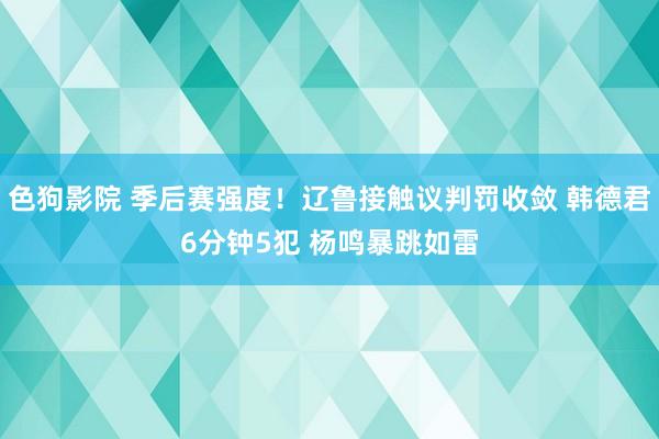 色狗影院 季后赛强度！辽鲁接触议判罚收敛 韩德君6分钟5犯 杨鸣暴跳如雷