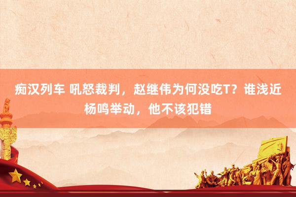 痴汉列车 吼怒裁判，赵继伟为何没吃T？谁浅近杨鸣举动，他不该犯错