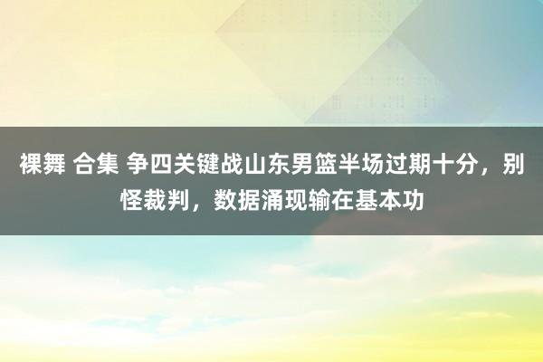 裸舞 合集 争四关键战山东男篮半场过期十分，别怪裁判，数据涌现输在基本功
