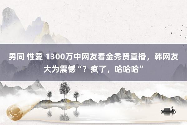 男同 性愛 1300万中网友看金秀贤直播，韩网友大为震憾“？疯了，哈哈哈”