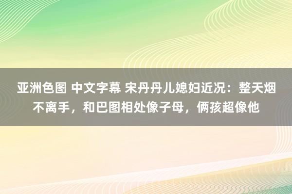 亚洲色图 中文字幕 宋丹丹儿媳妇近况：整天烟不离手，和巴图相处像子母，俩孩超像他