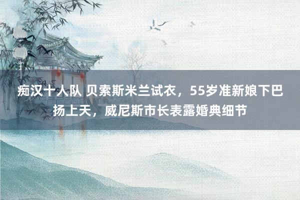 痴汉十人队 贝索斯米兰试衣，55岁准新娘下巴扬上天，威尼斯市长表露婚典细节