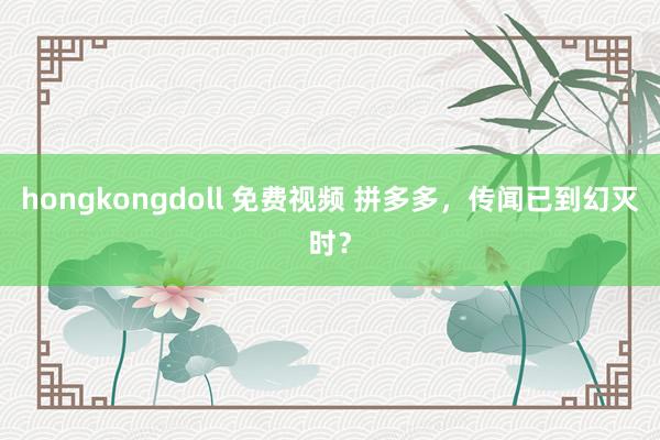 hongkongdoll 免费视频 拼多多，传闻已到幻灭时？