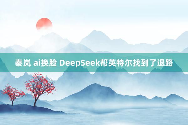 秦岚 ai换脸 DeepSeek帮英特尔找到了退路