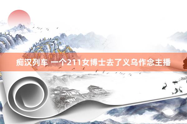 痴汉列车 一个211女博士去了义乌作念主播