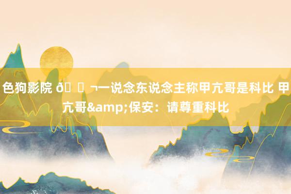 色狗影院 🍬一说念东说念主称甲亢哥是科比 甲亢哥&保安：请尊重科比