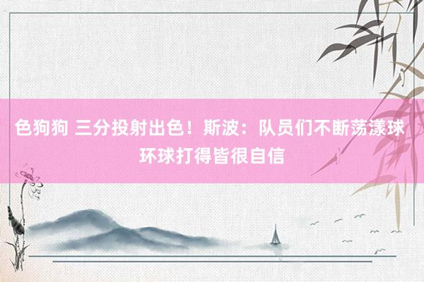 色狗狗 三分投射出色！斯波：队员们不断荡漾球 环球打得皆很自信