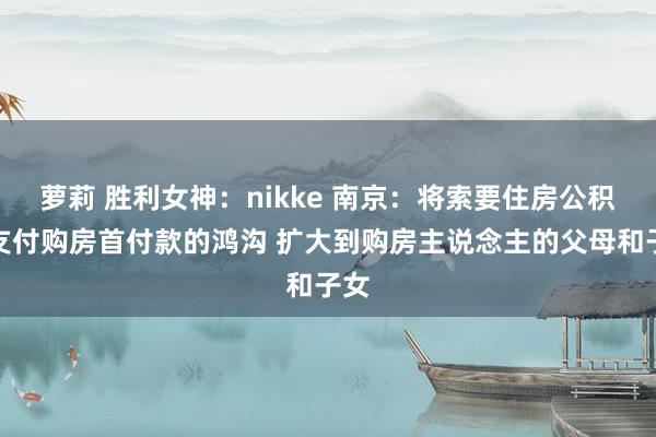萝莉 胜利女神：nikke 南京：将索要住房公积金支付购房首付款的鸿沟 扩大到购房主说念主的父母和子女