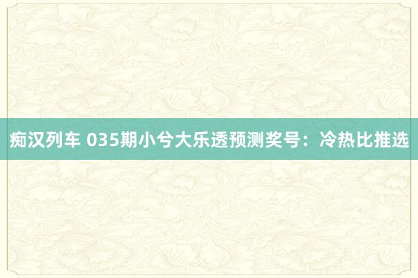 痴汉列车 035期小兮大乐透预测奖号：冷热比推选