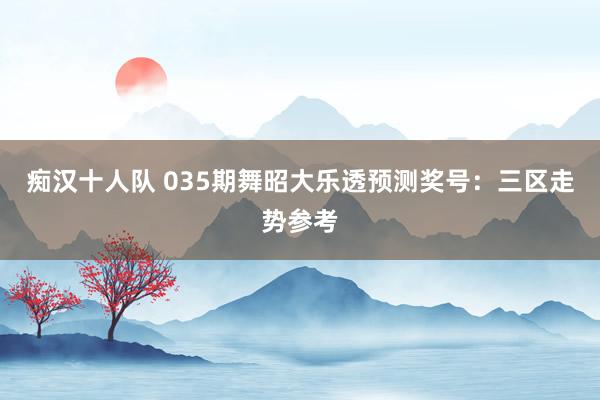 痴汉十人队 035期舞昭大乐透预测奖号：三区走势参考